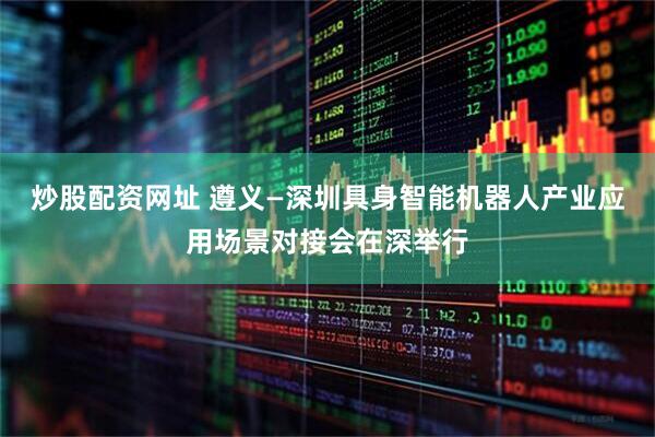 炒股配资网址 遵义—深圳具身智能机器人产业应用场景对接会在深举行