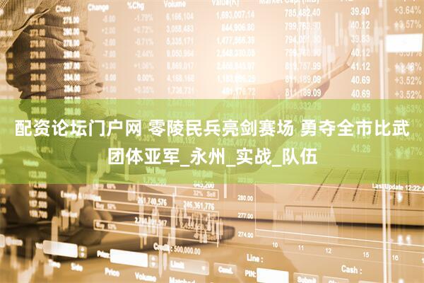 配资论坛门户网 零陵民兵亮剑赛场 勇夺全市比武团体亚军_永州_实战_队伍
