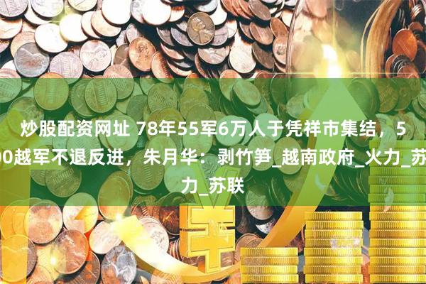 炒股配资网址 78年55军6万人于凭祥市集结，5000越军不退反进，朱月华：剥竹笋_越南政府_火力_苏联