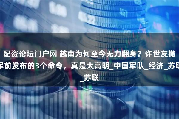 配资论坛门户网 越南为何至今无力翻身？许世友撤军前发布的3个命令，真是太高明_中国军队_经济_苏联