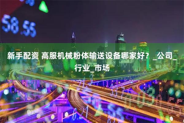 新手配资 高服机械粉体输送设备哪家好？_公司_行业_市场