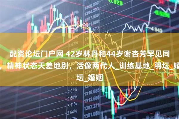配资论坛门户网 42岁林丹和44岁谢杏芳罕见同框，精神状态天差地别，活像两代人_训练基地_羽坛_婚姻