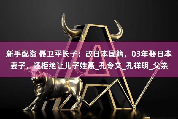 新手配资 聂卫平长子：改日本国籍，03年娶日本妻子，还拒绝让儿子姓聂_孔令文_孔祥明_父亲