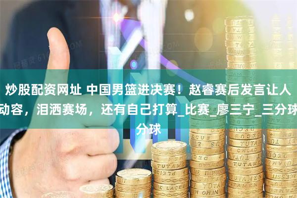 炒股配资网址 中国男篮进决赛！赵睿赛后发言让人动容，泪洒赛场，还有自己打算_比赛_廖三宁_三分球
