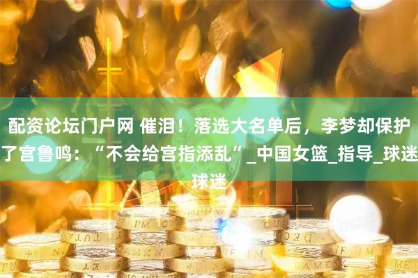 配资论坛门户网 催泪！落选大名单后，李梦却保护了宫鲁鸣：“不会给宫指添乱”_中国女篮_指导_球迷