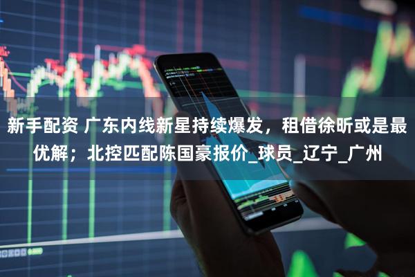 新手配资 广东内线新星持续爆发，租借徐昕或是最优解；北控匹配陈国豪报价_球员_辽宁_广州