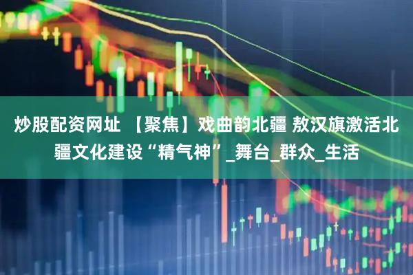 炒股配资网址 【聚焦】戏曲韵北疆 敖汉旗激活北疆文化建设“精气神”_舞台_群众_生活