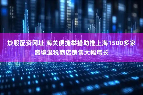 炒股配资网址 海关便捷举措助推上海1500多家离境退税商店销售大幅增长