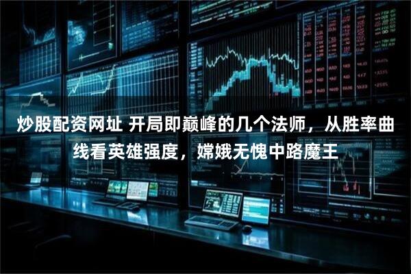 炒股配资网址 开局即巅峰的几个法师，从胜率曲线看英雄强度，嫦娥无愧中路魔王