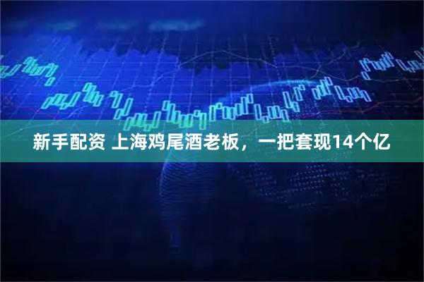 新手配资 上海鸡尾酒老板，一把套现14个亿