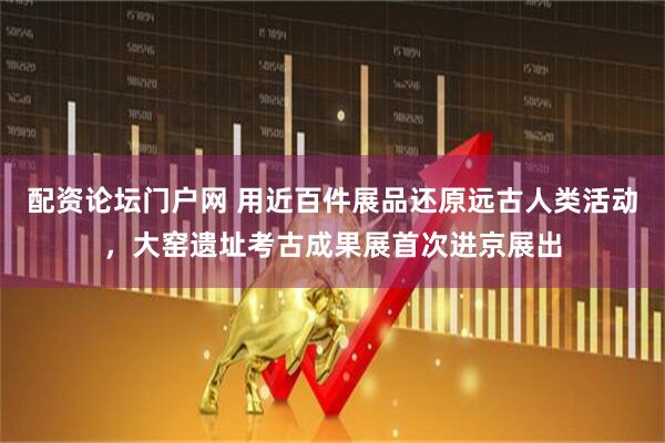 配资论坛门户网 用近百件展品还原远古人类活动，大窑遗址考古成果展首次进京展出