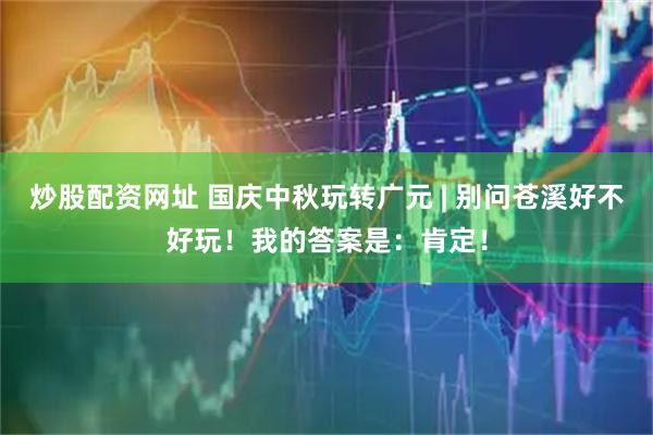 炒股配资网址 国庆中秋玩转广元 | 别问苍溪好不好玩！我的答案是：肯定！