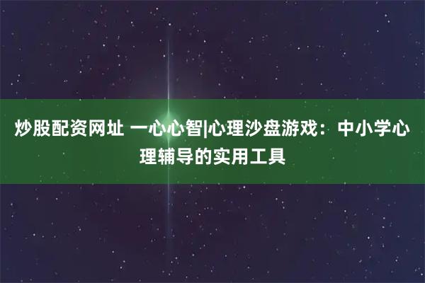 炒股配资网址 一心心智|心理沙盘游戏：中小学心理辅导的实用工具