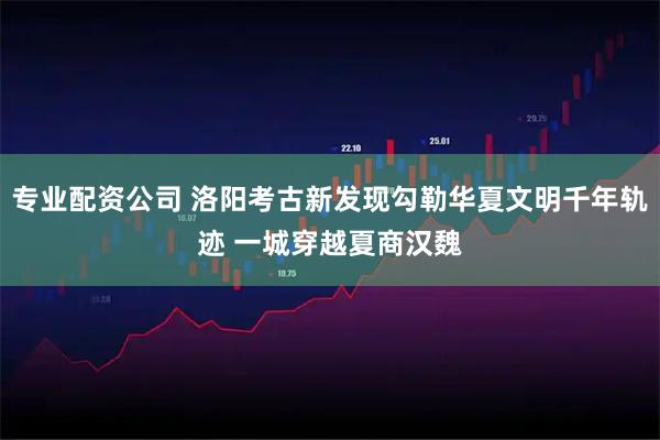 专业配资公司 洛阳考古新发现勾勒华夏文明千年轨迹 一城穿越夏商汉魏