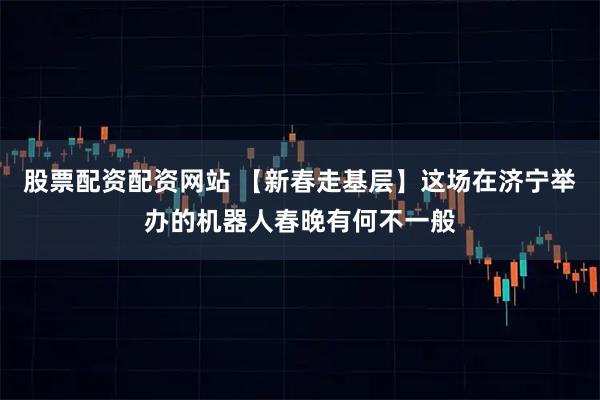 股票配资配资网站 【新春走基层】这场在济宁举办的机器人春晚有何不一般