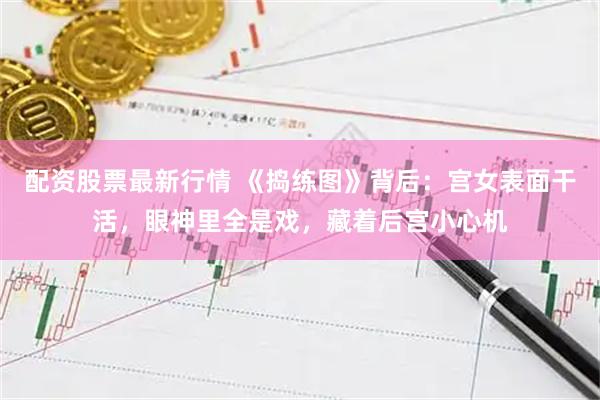 配资股票最新行情 《捣练图》背后：宫女表面干活，眼神里全是戏，藏着后宫小心机