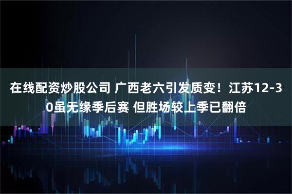 在线配资炒股公司 广西老六引发质变！江苏12-30虽无缘季后赛 但胜场较上季已翻倍